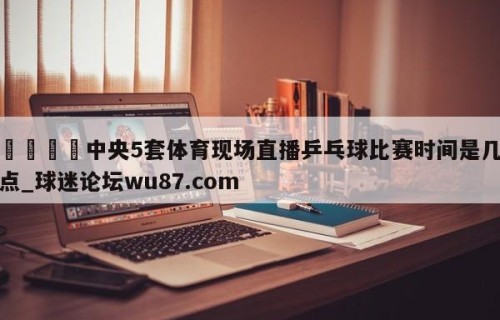 🍢中央5套体育现场直播乒乓球比赛时间是几点_球迷论坛wu87.com