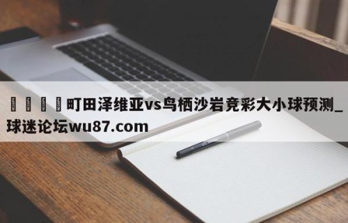 🍢町田泽维亚vs鸟栖沙岩竞彩大小球预测_球迷论坛wu87.com