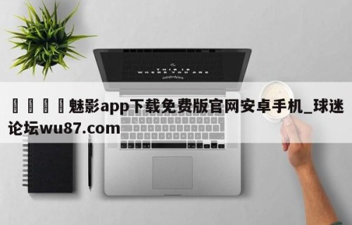 🍢魅影app下载免费版官网安卓手机_球迷论坛wu87.com