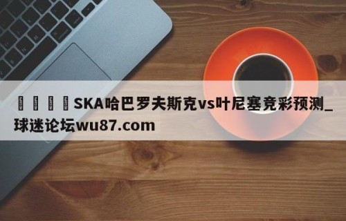 🍢SKA哈巴罗夫斯克vs叶尼塞竞彩预测_球迷论坛wu87.com