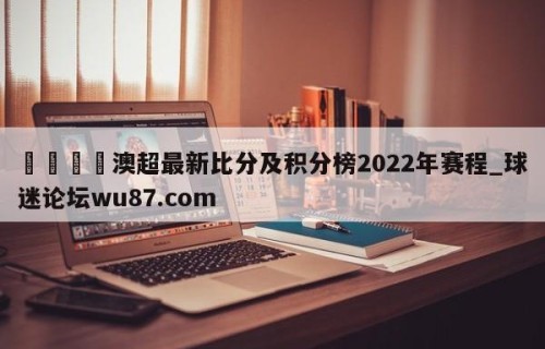 🍢澳超最新比分及积分榜2022年赛程_球迷论坛wu87.com