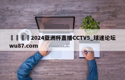 🍢2024亚洲杯直播CCTV5_球迷论坛wu87.com
