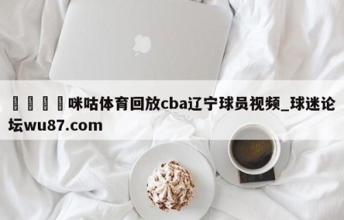 🍢咪咕体育回放cba辽宁球员视频_球迷论坛wu87.com