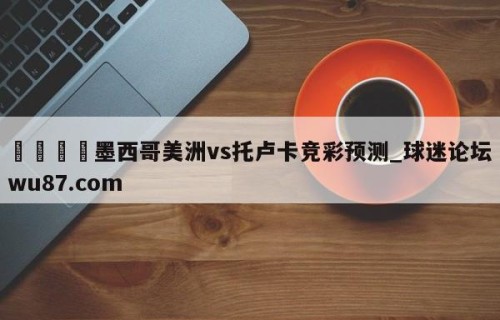 🍢墨西哥美洲vs托卢卡竞彩预测_球迷论坛wu87.com