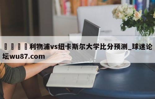 🍢利物浦vs纽卡斯尔大学比分预测_球迷论坛wu87.com