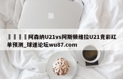 🍢阿森纳U21vs阿斯顿维拉U21竞彩红单预测_球迷论坛wu87.com