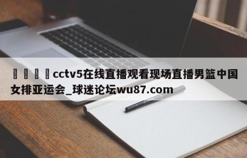 🍢cctv5在线直播观看现场直播男篮中国女排亚运会_球迷论坛wu87.com