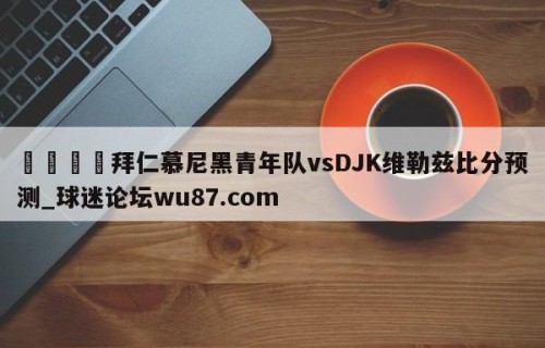 🍢拜仁慕尼黑青年队vsDJK维勒兹比分预测_球迷论坛wu87.com