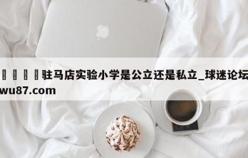 🍢驻马店实验小学是公立还是私立_球迷论坛wu87.com