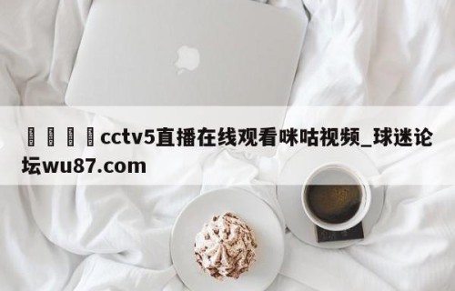 🍢cctv5直播在线观看咪咕视频_球迷论坛wu87.com