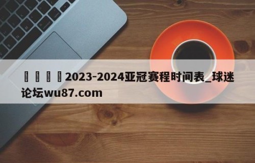 🍢2023-2024亚冠赛程时间表_球迷论坛wu87.com