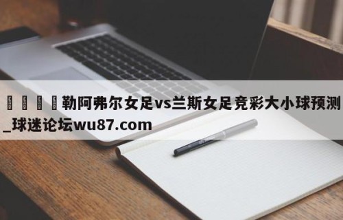 🍢勒阿弗尔女足vs兰斯女足竞彩大小球预测_球迷论坛wu87.com