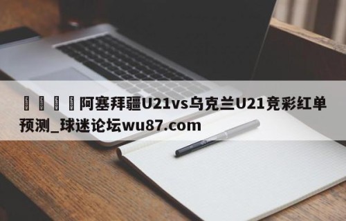 🍢阿塞拜疆U21vs乌克兰U21竞彩红单预测_球迷论坛wu87.com