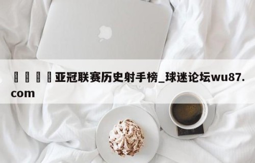 🍢亚冠联赛历史射手榜_球迷论坛wu87.com