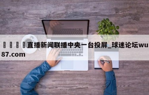 🍢直播新闻联播中央一台投屏_球迷论坛wu87.com