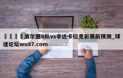 🍢波尔图B队vs辛达卡拉竞彩赛前预测_球迷论坛wu87.com