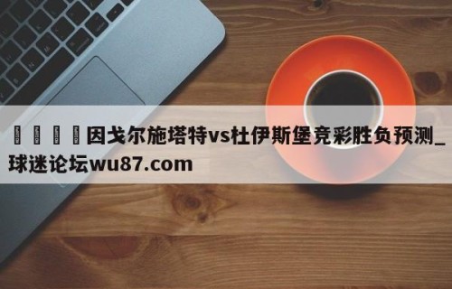 🍢因戈尔施塔特vs杜伊斯堡竞彩胜负预测_球迷论坛wu87.com