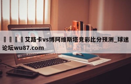 🍢艾路卡vs博阿维斯塔竞彩比分预测_球迷论坛wu87.com
