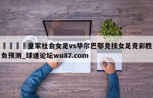 🍢皇家社会女足vs毕尔巴鄂竞技女足竞彩胜负预测_球迷论坛wu87.com