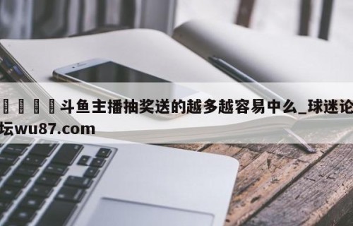 🍢斗鱼主播抽奖送的越多越容易中么_球迷论坛wu87.com