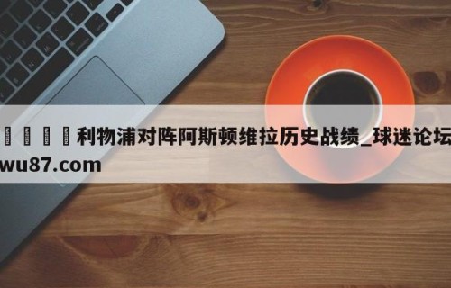 🍢利物浦对阵阿斯顿维拉历史战绩_球迷论坛wu87.com