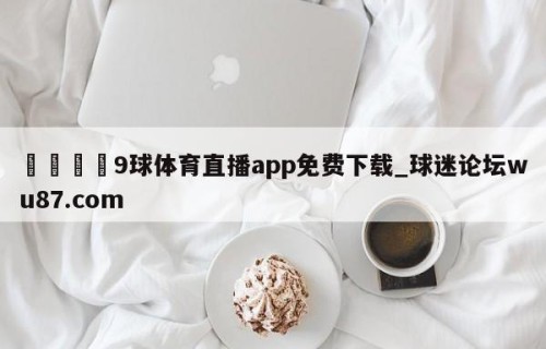 🍢9球体育直播app免费下载_球迷论坛wu87.com