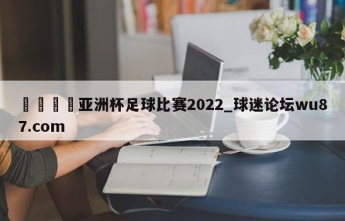 🍢亚洲杯足球比赛2022_球迷论坛wu87.com