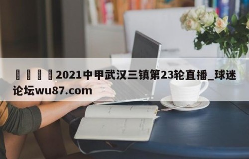 🍢2021中甲武汉三镇第23轮直播_球迷论坛wu87.com