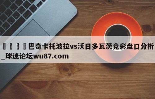 🍢巴奇卡托波拉vs沃日多瓦茨竞彩盘口分析_球迷论坛wu87.com