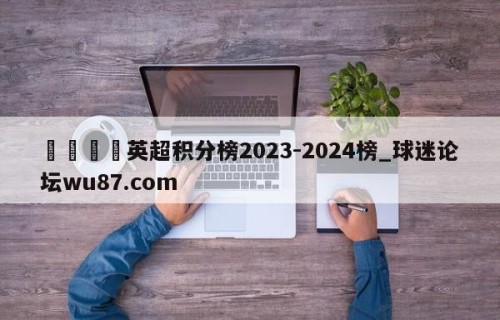 🍢英超积分榜2023-2024榜_球迷论坛wu87.com