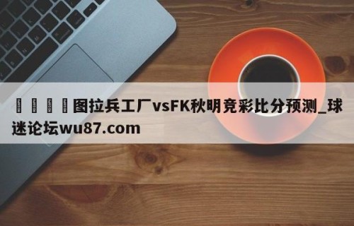 🍢图拉兵工厂vsFK秋明竞彩比分预测_球迷论坛wu87.com
