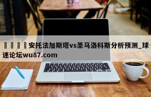 🍢安托法加斯塔vs圣马洛科斯分析预测_球迷论坛wu87.com