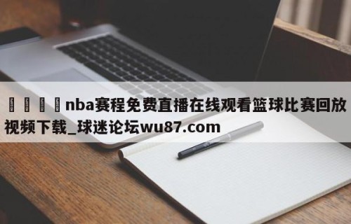🍢nba赛程免费直播在线观看篮球比赛回放视频下载_球迷论坛wu87.com