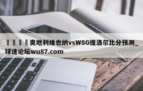 🍢奥地利维也纳vsWSG提洛尔比分预测_球迷论坛wu87.com