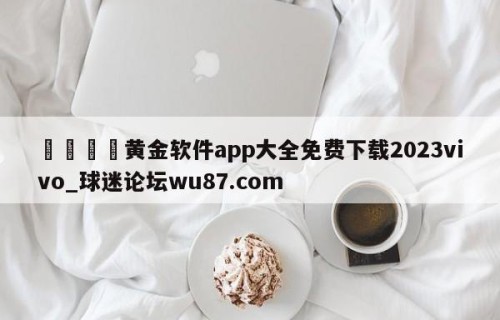 🍢黄金软件app大全免费下载2023vivo_球迷论坛wu87.com