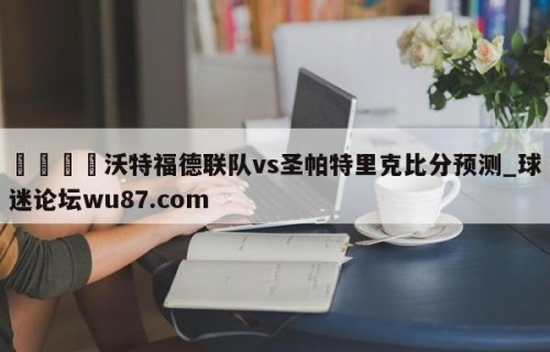 🍢沃特福德联队vs圣帕特里克比分预测_球迷论坛wu87.com