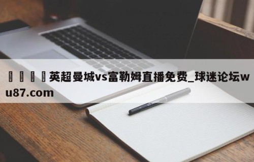 🍢英超曼城vs富勒姆直播免费_球迷论坛wu87.com