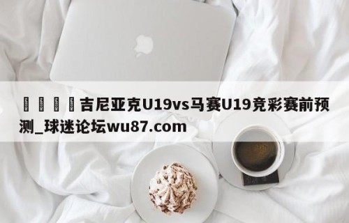 🍢吉尼亚克U19vs马赛U19竞彩赛前预测_球迷论坛wu87.com