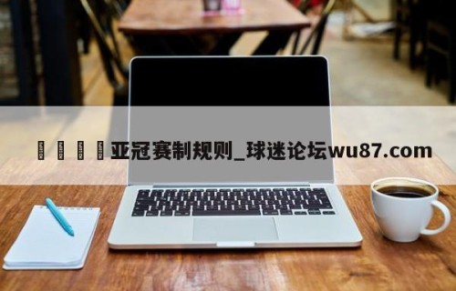 🍢亚冠赛制规则_球迷论坛wu87.com