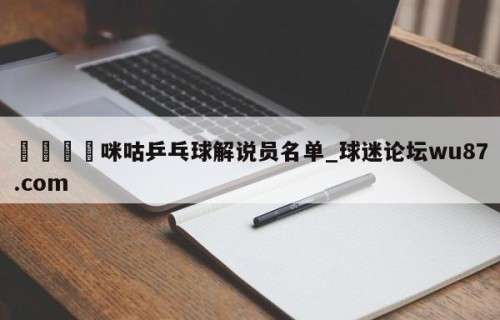 🍢咪咕乒乓球解说员名单_球迷论坛wu87.com