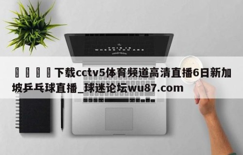 🍢下载cctv5体育频道高清直播6日新加坡乒乓球直播_球迷论坛wu87.com