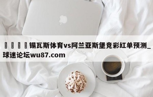 🍢锡瓦斯体育vs阿兰亚斯堡竞彩红单预测_球迷论坛wu87.com