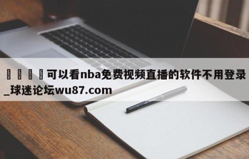 🍢可以看nba免费视频直播的软件不用登录_球迷论坛wu87.com