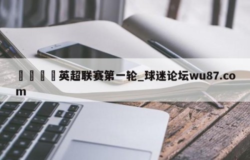 🍢英超联赛第一轮_球迷论坛wu87.com
