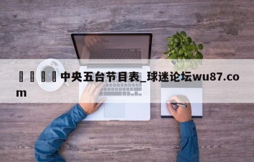 🍢中央五台节目表_球迷论坛wu87.com