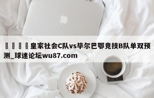 🍢皇家社会C队vs毕尔巴鄂竞技B队单双预测_球迷论坛wu87.com