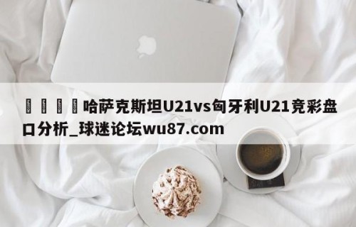 🍢哈萨克斯坦U21vs匈牙利U21竞彩盘口分析_球迷论坛wu87.com