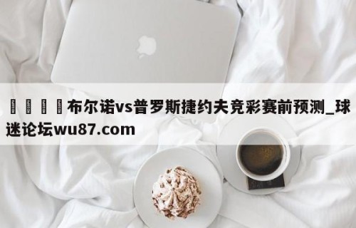🍢布尔诺vs普罗斯捷约夫竞彩赛前预测_球迷论坛wu87.com