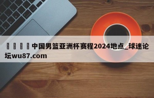 🍢中国男篮亚洲杯赛程2024地点_球迷论坛wu87.com