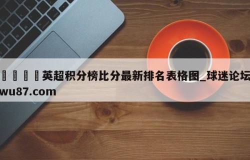 🍢英超积分榜比分最新排名表格图_球迷论坛wu87.com